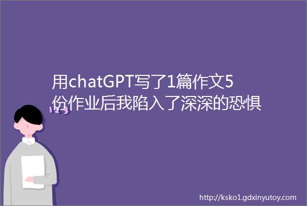 用chatGPT写了1篇作文5份作业后我陷入了深深的恐惧